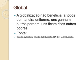 Global
 A globalização não beneficia a todos
de maneira uniforme, uns ganham
outros perdem, uns ficam ricos outros
pobres.
 Fonte:
 Google, Wikipédia, Mundo da Educação, R7, G1- Uol Educação.
 