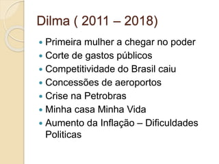 Dilma ( 2011 – 2018)
 Primeira mulher a chegar no poder
 Corte de gastos públicos
 Competitividade do Brasil caiu
 Concessões de aeroportos
 Crise na Petrobras
 Minha casa Minha Vida
 Aumento da Inflação – Dificuldades
Politicas
 