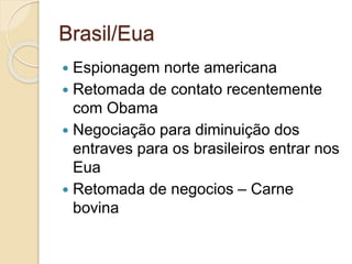Brasil/Eua
 Espionagem norte americana
 Retomada de contato recentemente
com Obama
 Negociação para diminuição dos
entraves para os brasileiros entrar nos
Eua
 Retomada de negocios – Carne
bovina
 