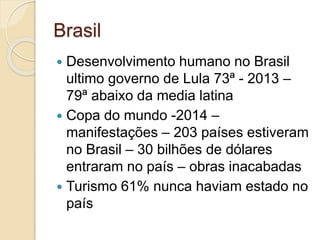 Brasil
 Desenvolvimento humano no Brasil
ultimo governo de Lula 73ª - 2013 –
79ª abaixo da media latina
 Copa do mundo -2014 –
manifestações – 203 países estiveram
no Brasil – 30 bilhões de dólares
entraram no país – obras inacabadas
 Turismo 61% nunca haviam estado no
país
 