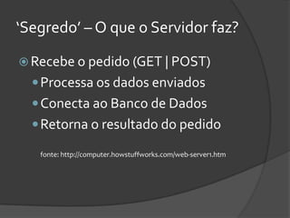 ‘Segredo’ – O que o Servidor faz?

 Recebe o pedido (GET | POST)
   Processa os dados enviados
   Conecta ao Banco de Dados
   Retorna o resultado do pedido

   fonte: http://computer.howstuffworks.com/web-server1.htm
 