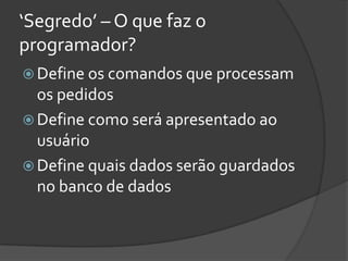 ‘Segredo’ – O que faz o
programador?
 Define os comandos que processam
  os pedidos
 Define como será apresentado ao
  usuário
 Define quais dados serão guardados
  no banco de dados
 