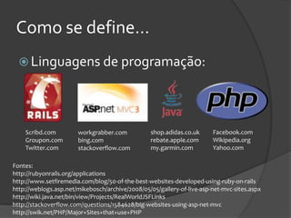 Como se define...
   Linguagens de programação:




    Scribd.com         workgrabber.com            shop.adidas.co.uk     Facebook.com
    Groupon.com        bing.com                   rebate.apple.com      Wikipedia.org
    Twitter.com        stackoverflow.com          my.garmin.com         Yahoo.com

Fontes:
http://rubyonrails.org/applications
http://www.setfiremedia.com/blog/50-of-the-best-websites-developed-using-ruby-on-rails
http://weblogs.asp.net/mikebosch/archive/2008/05/05/gallery-of-live-asp-net-mvc-sites.aspx
http://wiki.java.net/bin/view/Projects/RealWorldJSFLinks
http://stackoverflow.com/questions/1584628/big-websites-using-asp-net-mvc
http://swik.net/PHP/Major+Sites+that+use+PHP
 