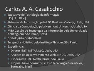 Carlos A. A. Casalicchio
   Executivo de Tecnologia da Informação
    | IS | IT | DEV |
   Sistemas de Informação pela LDS Business College, Utah, USA
   Ciência da Computação pela Neumont University, Utah, USA
   MBA Gestão de Tecnologia da Informação pela Universidade
    Anhanguera, São Paulo, Brasil
   Grafologista GrafoSette®
   Terapeuta Holístico pelo Instituto Phisiom, São Paulo
   Experiência:
     Diretor IS/IT, MSTAR LLC, Utah, USA
     Analista de Desenvolvimento Web, NNDS, Utah, USA
     Especialista B2C, Nestlé Brasil, São Paulo
     Proprietário e Consultor, ZuEuZ tecnologia & negócios,
       Sorocaba, Brasil
 
