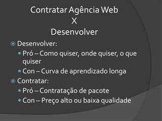 Contratar Agência Web
                 X
           Desenvolver
 Desenvolver:
   Pró – Como quiser, onde quiser, o que
    quiser
   Con – Curva de aprendizado longa
 Contratar:
   Pró – Contratação de pacote
   Con – Preço alto ou baixa qualidade
 