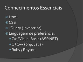 Conhecimentos Essenciais
 Html
 CSS
 JQuery (Javascript)
 Linguagem de preferência:
   C# / Visual Basic (ASP.NET)
   C / C++ (php, Java)
   Ruby / Phyton
 