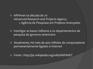    ARPAnet na década de 70
    Advanced Research and Projects Agency
       = Agência de Pesquisas em Projetos Avançados

   Interligar as bases militares e os departamentos de
    pesquisa do governo americano

   Atualmente, há mais de 400 milhões de computadores
    permanentemente ligados à Internet

   Fonte : http://pt.wikipedia.org/wiki/ARPANET
 