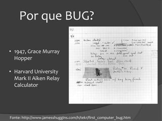 Por que BUG?

• 1947, Grace Murray
  Hopper

• Harvard University
  Mark II Aiken Relay
  Calculator




Fonte: http://www.jamesshuggins.com/h/tek1/first_computer_bug.htm
 