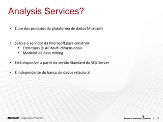 Analysis Services?
• É um dos produtos da plataforma de dados Microsoft


• SSAS é o servidor da Microsoft para construir:
    • Estruturas OLAP Multi-dimensionais
    • Modelos de data mining

• Está disponível a partir da versão Standard do SQL Server

• É independente do banco de dados relacional




                                                              |   3
 