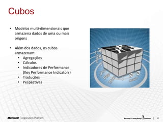 Cubos
• Modelos multi-dimensionais que
  armazena dados de uma ou mais
  origens

• Além dos dados, os cubos
  armazenam:
    • Agregações
    • Cálculos
    • Indicadores de Performance
      (Key Performance Indicators)
    • Traduções
    • Pespectivas




                                     |   4
 