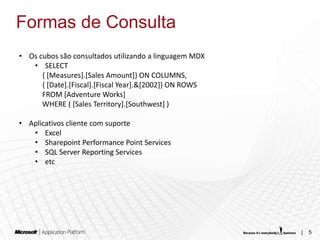 Formas de Consulta
• Os cubos são consultados utilizando a linguagem MDX
   • SELECT
      { [Measures].[Sales Amount]} ON COLUMNS,
      { [Date].[Fiscal].[Fiscal Year].&[2002]} ON ROWS
      FROM [Adventure Works]
      WHERE ( [Sales Territory].[Southwest] )

• Aplicativos cliente com suporte
   • Excel
   • Sharepoint Performance Point Services
   • SQL Server Reporting Services
   • etc




                                                         |   5
 