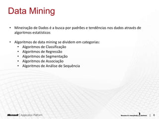 Data Mining
• Mineiração de Dados é a busca por padrões e tendências nos dados através de
  algoritmos estatísticos

• Algoritmos de data mining se dividem em categorias:
    • Algoritmos de Classificação
    • Algoritmos de Regressão
    • Algoritmos de Segmentação
    • Algoritmos de Associação
    • Algoritmos de Análise de Sequência




                                                                                |   6
 