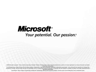 ©2009 Microsoft Corporation. Todos os direitos reservados. Microsoft, Windows, Windows Vista e outros nomes de produtos são ou podem ser marcas registradas e/ou marcas comerciais nos Estados
                                                                                     Unidos e/ou outros países.
 As informações aqui contidas são para fins informativos apenas e representam a visão atual da Microsoft Corporation na data desta apresentação. Como a Microsoft deve responder às mudanças das
condições de mercado, este documento não deve ser interpretado como um compromisso da parte da Microsoft, e a Microsoft não pode assegurar a exatidão de qualquer informação apresentada após a
                                                                                      data desta apresentação.
            A MICROSOFT NÃO OFERECE QUAISQUER GARANTIAS, EXPRESSAS, IMPLÍCITAS OU ESTATUTÁRIAS, COM RELAÇÃO ÀS INFORMAÇÕES DESTA APRESENTAÇÃO.
 