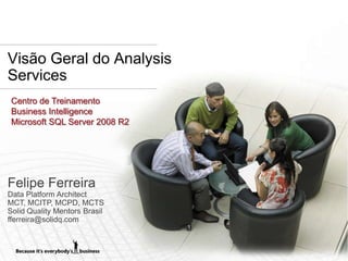 Visão Geral do Analysis
Services
 Centro de Treinamento
 Business Intelligence
 Microsoft SQL Server 2008 R2




Felipe Ferreira
Data Platform Architect
MCT, MCITP, MCPD, MCTS
Solid Quality Mentors Brasil
fferreira@solidq.com
 