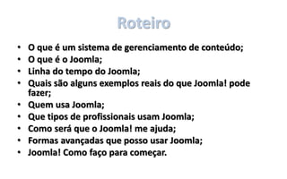 Roteiro
• O que é um sistema de gerenciamento de conteúdo;
• O que é o Joomla;
• Linha do tempo do Joomla;
• Quais são alguns exemplos reais do que Joomla! pode
fazer;
• Quem usa Joomla;
• Que tipos de profissionais usam Joomla;
• Como será que o Joomla! me ajuda;
• Formas avançadas que posso usar Joomla;
• Joomla! Como faço para começar.
 