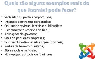 Quais são alguns exemplos reais do
que Joomla! pode fazer?
• Web sites ou portais corporativos;
• Intranets e extranets corporativas;
• On-line de revistas, jornais e publicações;
• E-commerce e reservas on-line;
• Aplicações do governo;
• Sites de pequenas empresas;
• Sem fins lucrativos e sites organizacionais;
• Portais de base comunitária;
• Sites escola e na igreja;
• Homepages pessoais ou familiares.
 