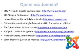 Quem usa Joomla?
• MTV Networks Quizilla (redes sociais) - http://www.quizilla.com
• IHOP (cadeia Restaurante) - http://www.ihop.com
• Universidade de Harvard (Educacional) - http://gsas.harvard.edu
• Citibank (intranet instituição financeira) - Não é acessível ao público
• The Green Maven (eco-recursos) - http://www.greenmaven.com
• Fotógrafo Outdoor (Magazine) - http://www.outdoorphotographer.com
• PlayShakespeare.com (Cultural) - http://www.playshakespeare.com
• Senso Interiores (Design de móveis) - http://www.sensointeriors.co.za
 