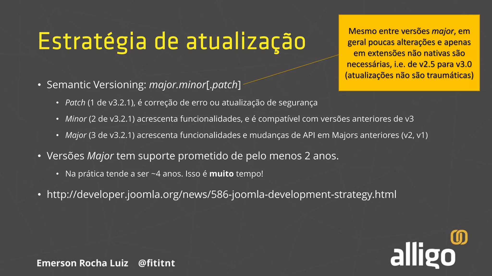 Estratégia de atualização
• Semantic Versioning: major.minor[.patch]
• Patch (1 de v3.2.1), é correção de erro ou atualização de segurança
• Minor (2 de v3.2.1) acrescenta funcionalidades, e é compatível com versões anteriores de v3
• Major (3 de v3.2.1) acrescenta funcionalidades e mudanças de API em Majors anteriores (v2, v1)
• Versões Major tem suporte prometido de pelo menos 2 anos.
• Na prática tende a ser ~4 anos. Isso é muito tempo!
• http://developer.joomla.org/news/586-joomla-development-strategy.html
Mesmo entre versões major, em
geral poucas alterações e apenas
em extensões não nativas são
necessárias, i.e. de v2.5 para v3.0
(atualizações não são traumáticas)
 