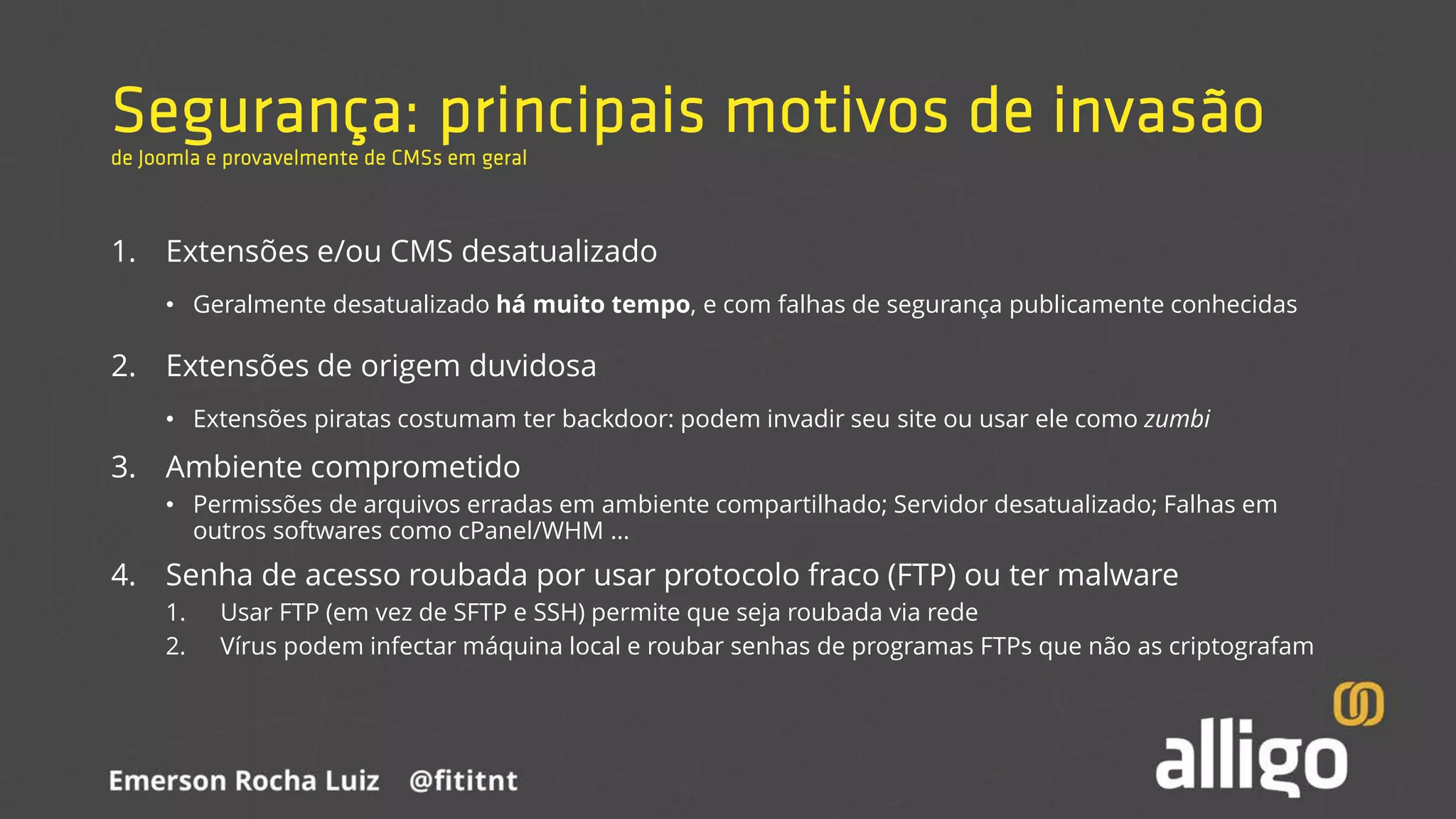 Segurança: principais motivos de invasão
de Joomla e provavelmente de CMSs em geral
1. Extensões e/ou CMS desatualizado
• Geralmente desatualizado há muito tempo, e com falhas de segurança publicamente conhecidas
2. Extensões de origem duvidosa
• Extensões piratas costumam ter backdoor: podem invadir seu site ou usar ele como zumbi
3. Ambiente comprometido
• Permissões de arquivos erradas em ambiente compartilhado; Servidor desatualizado; Falhas em
outros softwares como cPanel/WHM ...
4. Senha de acesso roubada por usar protocolo fraco (FTP) ou ter malware
1. Usar FTP (em vez de SFTP e SSH) permite que seja roubada via rede
2. Vírus podem infectar máquina local e roubar senhas de programas FTPs que não as criptografam
 
