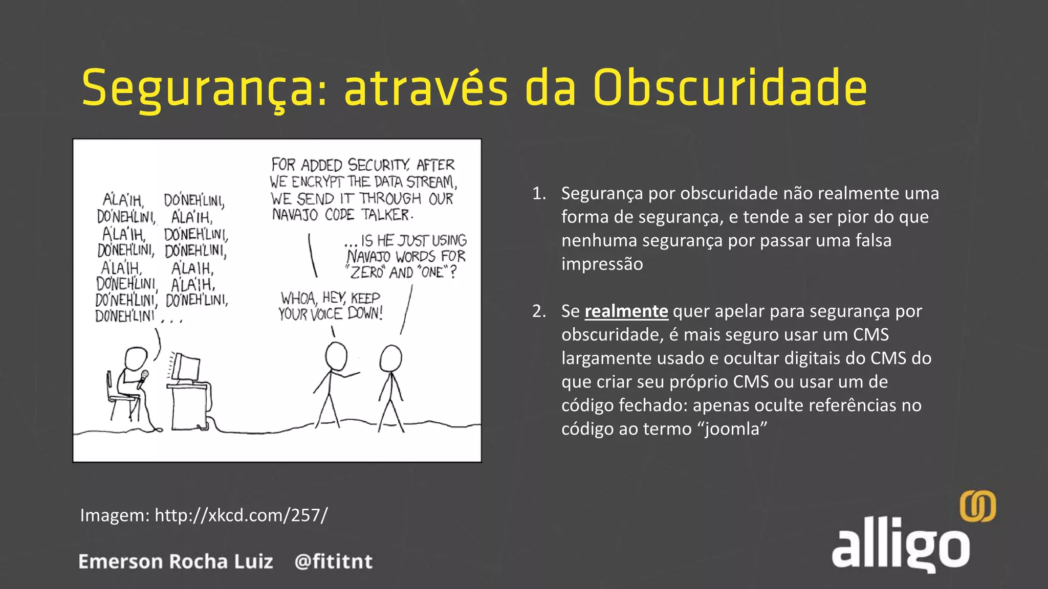 Segurança: através da Obscuridade
Imagem: http://xkcd.com/257/
1. Segurança por obscuridade não realmente uma
forma de segurança, e tende a ser pior do que
nenhuma segurança por passar uma falsa
impressão
2. Se realmente quer apelar para segurança por
obscuridade, é mais seguro usar um CMS
largamente usado e ocultar digitais do CMS do
que criar seu próprio CMS ou usar um de
código fechado: apenas oculte referências no
código ao termo “joomla”
 