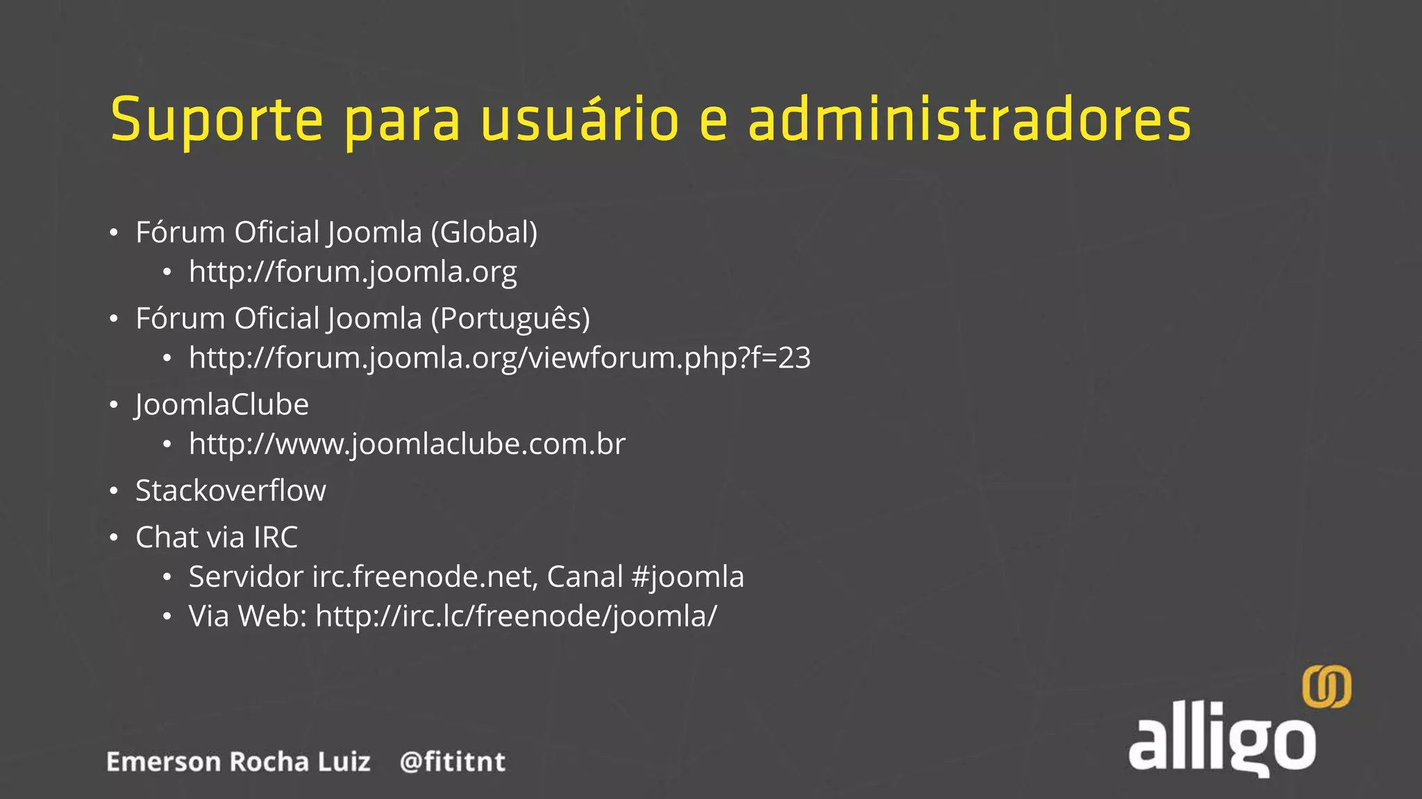 Suporte para usuário e administradores
• Fórum Oficial Joomla (Global)
• http://forum.joomla.org
• Fórum Oficial Joomla (Português)
• http://forum.joomla.org/viewforum.php?f=23
• JoomlaClube
• http://www.joomlaclube.com.br
• Stackoverflow
• Chat via IRC
• Servidor irc.freenode.net, Canal #joomla
• Via Web: http://irc.lc/freenode/joomla/
 