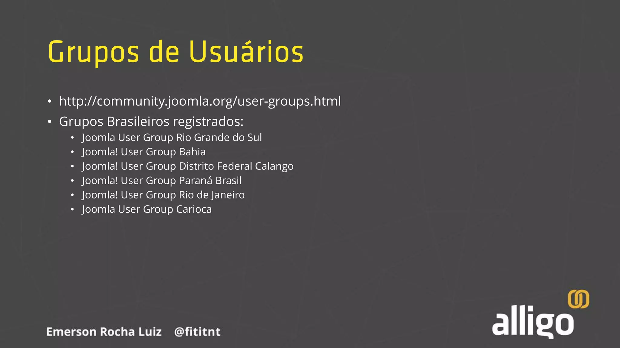 Grupos de Usuários
• http://community.joomla.org/user-groups.html
• Grupos Brasileiros registrados:
• Joomla User Group Rio Grande do Sul
• Joomla! User Group Bahia
• Joomla! User Group Distrito Federal Calango
• Joomla! User Group Paraná Brasil
• Joomla! User Group Rio de Janeiro
• Joomla User Group Carioca
 