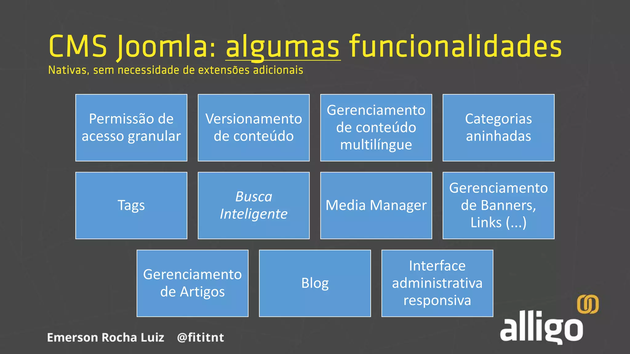 CMS Joomla: algumas funcionalidades
Nativas, sem necessidade de extensões adicionais
Permissão de
acesso granular
Versionamento
de conteúdo
Gerenciamento
de conteúdo
multilíngue
Categorias
aninhadas
Tags
Busca
Inteligente
Media Manager
Gerenciamento
de Banners,
Links (...)
Gerenciamento
de Artigos
Blog
Interface
administrativa
responsiva
 