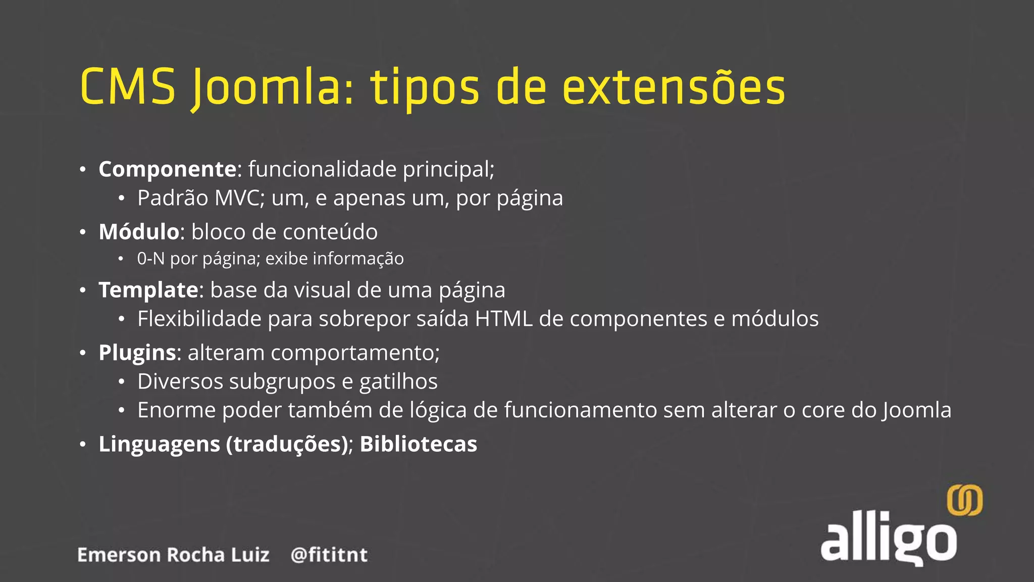 CMS Joomla: tipos de extensões
• Componente: funcionalidade principal;
• Padrão MVC; um, e apenas um, por página
• Módulo: bloco de conteúdo
• 0-N por página; exibe informação
• Template: base da visual de uma página
• Flexibilidade para sobrepor saída HTML de componentes e módulos
• Plugins: alteram comportamento;
• Diversos subgrupos e gatilhos
• Enorme poder também de lógica de funcionamento sem alterar o core do Joomla
• Linguagens (traduções); Bibliotecas
 