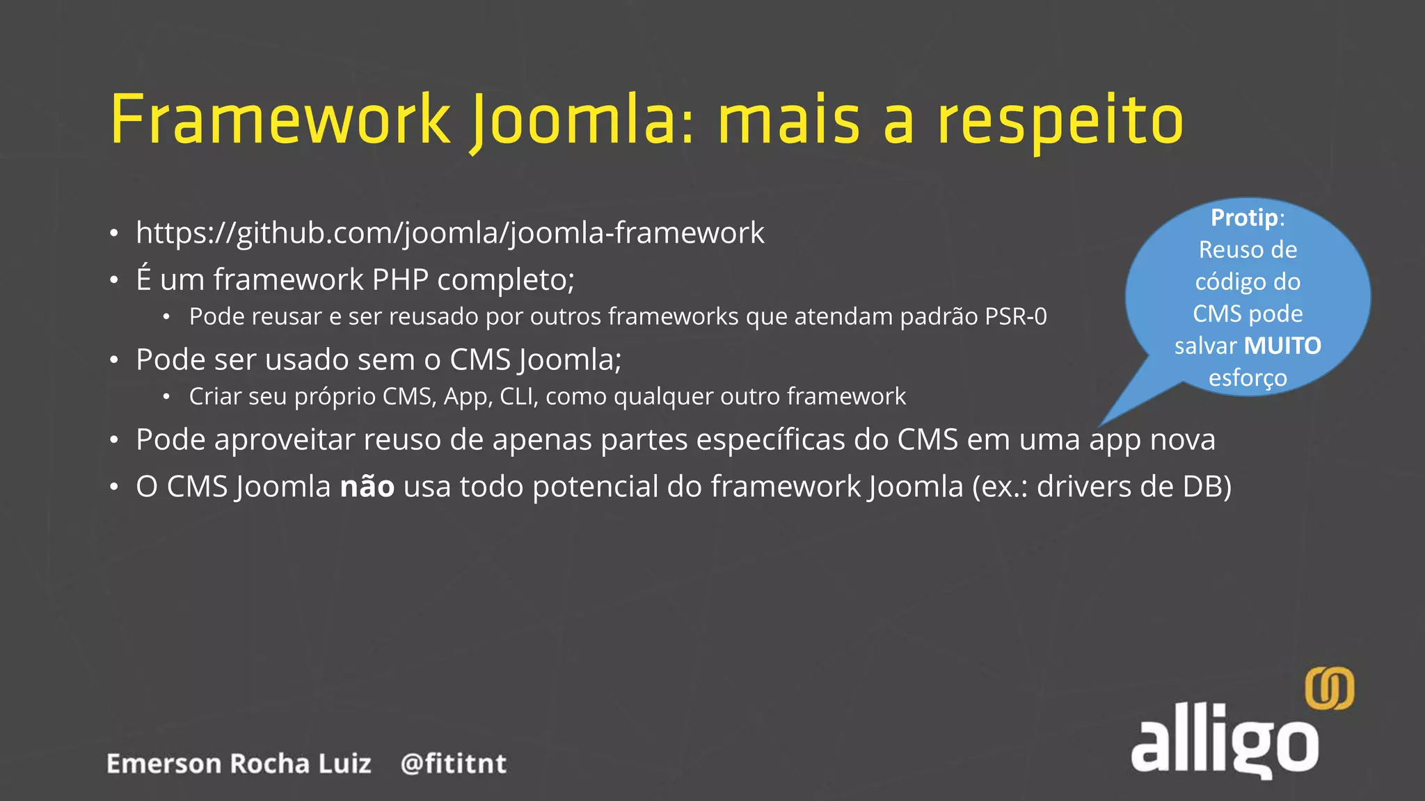 Framework Joomla: mais a respeito
• https://github.com/joomla/joomla-framework
• É um framework PHP completo;
• Pode reusar e ser reusado por outros frameworks que atendam padrão PSR-0
• Pode ser usado sem o CMS Joomla;
• Criar seu próprio CMS, App, CLI, como qualquer outro framework
• Pode aproveitar reuso de apenas partes específicas do CMS em uma app nova
• O CMS Joomla não usa todo potencial do framework Joomla (ex.: drivers de DB)
Protip:
Reuso de
código do
CMS pode
salvar MUITO
esforço
 