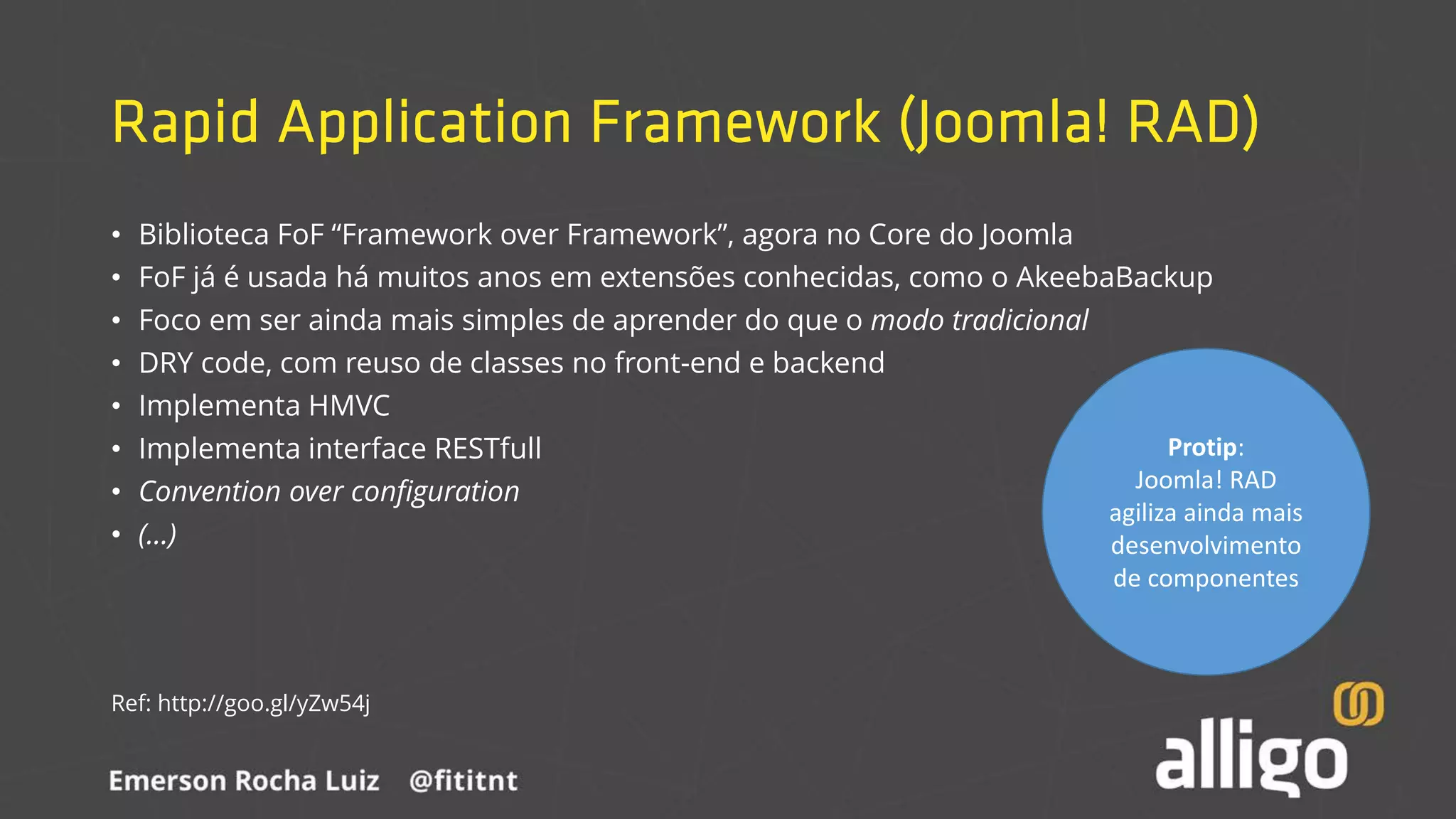 Rapid Application Framework (Joomla! RAD)
• Biblioteca FoF “Framework over Framework”, agora no Core do Joomla
• FoF já é usada há muitos anos em extensões conhecidas, como o AkeebaBackup
• Foco em ser ainda mais simples de aprender do que o modo tradicional
• DRY code, com reuso de classes no front-end e backend
• Implementa HMVC
• Implementa interface RESTfull
• Convention over configuration
• (...)
Ref: http://goo.gl/yZw54j
Protip:
Joomla! RAD
agiliza ainda mais
desenvolvimento
de componentes
 