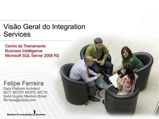 Visão Geral do Integration
Services
 Centro de Treinamento
 Business Intelligence
 Microsoft SQL Server 2008 R2




Felipe Ferreira
Data Platform Architect
MCT, MCITP, MCPD, MCTS
Solid Quality Mentors Brasil
fferreira@solidq.com
 
