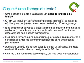 • Uma licença de teste é válida por um período limitado de

tempo.
• O ISR G2 inclui um conjunto completo de licença(s) de teste de

60 dias para conjuntos de recursos de dados, UC e segurança.
• Eles podem ser ativados e desativados a qualquer momento para

avaliar um conjunto de recursos antes de que você decida se
deseja trocar pela licença permanente.
• Eles ainda fornecem um mecanismo que fornece ao usuário certa

flexibilidade antes de aprimorar seu pacote para uma licença
permanente.
• Apenas o período de tempo durante o qual uma licença de teste

é ativa influencia o tempo designado de 60 dias.
• Quando uma licença de teste expira, ela não pode ser estendida.

© 2013 Cisco e/ou suas afiliadas. Todos os direitos reservados.

Público da Cisco

5

 