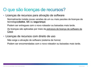 • Licenças de recursos para ativação de software
Normalmente instala novas versões de um ou mais pacotes de licenças de
tecnologia(dados, UC ou segurança)
Podem ser entregues com o novo roteador ou baixadas mais tarde.
As licenças são aplicadas por meio da estrutura de licença de software da
Cisco

• Licenças de recursos com direito de uso
Não exige a ativação de software (sistema de honra)
Podem ser encomendadas com o novo roteador ou baixadas mais tarde.

© 2013 Cisco e/ou suas afiliadas. Todos os direitos reservados.

Público da Cisco

6

 