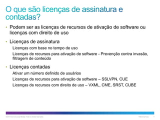 • Podem ser as licenças de recursos de ativação de software ou

licenças com direito de uso
• Licenças de assinatura
Licenças com base no tempo de uso
Licenças de recursos para ativação de software - Prevenção contra invasão,
filtragem de conteúdo

• Licenças contadas
Ativar um número definido de usuários
Licenças de recursos para ativação de software – SSLVPN, CUE
Licenças de recursos com direito de uso – VXML, CME, SRST, CUBE

© 2013 Cisco e/ou suas afiliadas. Todos os direitos reservados.

Público da Cisco

7

 