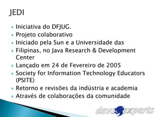    Iniciativa do DFJUG.
   Projeto colaborativo
   Iniciado pela Sun e a Universidade das
   Filipinas, no Java Research & Development
    Center
   Lançado em 24 de Fevereiro de 2005
   Society for Information Technology Educators
    (PSITE)
   Retorno e revisões da indústria e academia
   Através de colaborações da comunidade
 