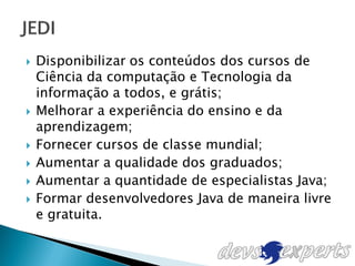    Disponibilizar os conteúdos dos cursos de
    Ciência da computação e Tecnologia da
    informação a todos, e grátis;
   Melhorar a experiência do ensino e da
    aprendizagem;
   Fornecer cursos de classe mundial;
   Aumentar a qualidade dos graduados;
   Aumentar a quantidade de especialistas Java;
   Formar desenvolvedores Java de maneira livre
    e gratuita.
 