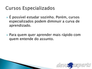    É possível estudar sozinho. Porém, cursos
    especializados podem diminuir a curva de
    aprendizado.

   Para quem quer aprender mais rápido com
    quem entende do assunto.
 