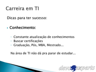 Dicas para ter sucesso:

   Conhecimento:

    ◦ Constante atualização de conhecimentos
    ◦ Buscar certificações
    ◦ Graduação, Pós, MBA, Mestrado...

    Na área de TI não dá pra parar de estudar...
 
