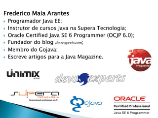 Frederico Maia Arantes
   Programador Java EE;
   Instrutor de cursos Java na Supera Tecnologia;
   Oracle Certified Java SE 6 Programmer (OCJP 6.0);
   Fundador do blog devsexperts.com;
   Membro do Gojava;
   Escreve artigos para a Java Magazine.
 