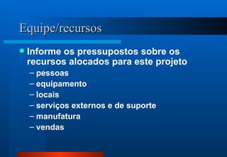Equipe/recursos Informe os pressupostos sobre os recursos alocados para este projeto pessoas equipamento locais serviços externos e de suporte manufatura vendas 