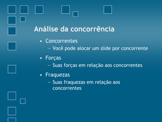 Análise da concorrência
 • Concorrentes
   − Você pode alocar um slide por concorrente
 • Forças
   − Suas forças em relação aos concorrentes
 • Fraquezas
   − Suas fraquezas em relação aos
     concorrentes
 