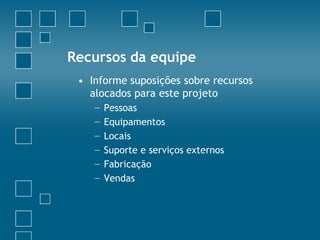 Recursos da equipe
 • Informe suposições sobre recursos
   alocados para este projeto
    −   Pessoas
    −   Equipamentos
    −   Locais
    −   Suporte e serviços externos
    −   Fabricação
    −   Vendas
 
