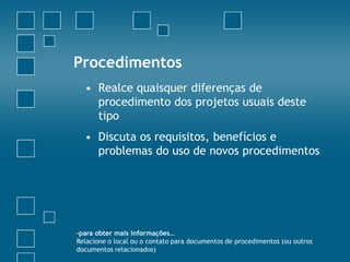 Procedimentos
  • Realce quaisquer diferenças de
    procedimento dos projetos usuais deste
    tipo
  • Discuta os requisitos, benefícios e
    problemas do uso de novos procedimentos




-para obter mais informações…
Relacione o local ou o contato para documentos de procedimentos (ou outros
documentos relacionados)
 