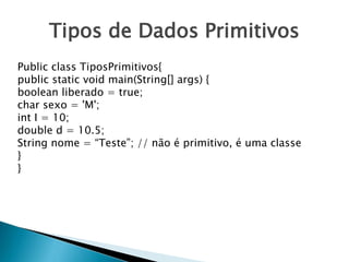 Tipos de Dados Primitivos
Public class TiposPrimitivos{
public static void main(String[] args) {
boolean liberado = true;
char sexo = 'M';
int I = 10;
double d = 10.5;
String nome = “Teste”; // não é primitivo, é uma classe
}
}
 