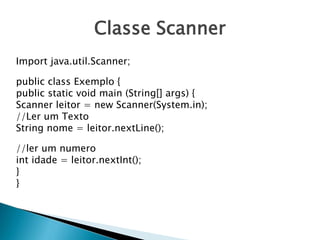 Classe Scanner
Import java.util.Scanner;
public class Exemplo {
public static void main (String[] args) {
Scanner leitor = new Scanner(System.in);
//Ler um Texto
String nome = leitor.nextLine();
//ler um numero
int idade = leitor.nextInt();
}
}
 