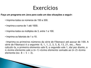 Faça um programa em Java para cada um das situações a seguir:
• Imprima todos os números de 150 a 300.
• Imprima a soma de 1 até 1000.
• Imprima todos os múltiplos de 3, entre 1 e 100.
• Imprima os fatoriais de 1 a 10.
•Imprima os primeiros números da série de Fibonacci até passar de 100. A
série de Fibonacci é a seguinte: 0, 1, 1, 2, 3, 5, 8, 13, 21, etc... Para
calculá-la, o primeiro elemento vale 0, o segundo vale 1, daí por diante, o
n-ésimo elemento vale o (n-1)-ésimo elemento somado ao (n-2)-ésimo
elemento (ex: 8 = 5 + 3).
Exercícios
 