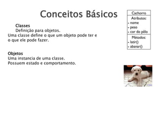 Conceitos Básicos
Classes
Definição para objetos.
Uma classe define o que um objeto pode ter e
o que ele pode fazer.
Objetos
Uma instancia de uma classe.
Possuem estado e comportamento.
 