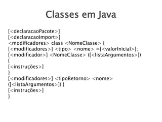 Classes em Java
[<declaracaoPacote>]
[<declaracaoImport>]
<modificadores> class <NomeClasse> {
[<modificadores>] <tipo> <nome> =[<valorInicial>];
[<modificador>] <NomeClasse> ([<listaArgumentos>])
{
[<instruções>]
}
[<modificadores>] <tipoRetorno> <nome>
([<listaArgumentos>]) {
[<instruções>]
}
 
