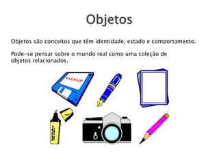 Objetos
Objetos são conceitos que têm identidade, estado e comportamento.
Pode-se pensar sobre o mundo real como uma coleção de
objetos relacionados.
 