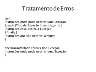 TratamentodeErros
try {
instruções onde pode ocorrer uma Exceção;
} catch (Tipo de Exceção instancia_erro) {
instruções caso ocorra a Exceção;
} finally {
instruções que vão ocorrer sempre;
}
declaracaoMetodo throws tipo Exceção{
instruções onde pode ocorrer uma Exceção;
}
 